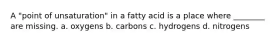 A "point of unsaturation" in a fatty acid is a place where ________ are missing. a. oxygens b. carbons c. hydrogens d. nitrogens