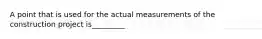 A point that is used for the actual measurements of the construction project is_________