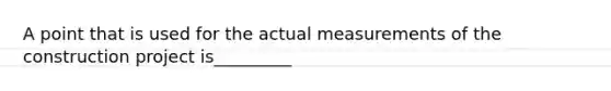 A point that is used for the actual measurements of the construction project is_________