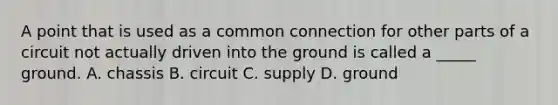 A point that is used as a common connection for other parts of a circuit not actually driven into the ground is called a _____ ground. A. chassis B. circuit C. supply D. ground