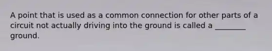 A point that is used as a common connection for other parts of a circuit not actually driving into the ground is called a ________ ground.