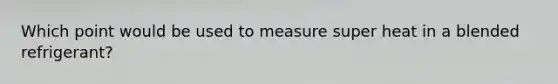 Which point would be used to measure super heat in a blended refrigerant?