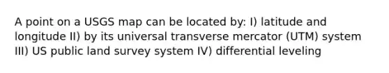 A point on a USGS map can be located by: I) latitude and longitude II) by its universal transverse mercator (UTM) system III) US public land survey system IV) differential leveling