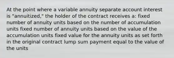 At the point where a variable annuity separate account interest is "annuitized," the holder of the contract receives a: fixed number of annuity units based on the number of accumulation units fixed number of annuity units based on the value of the accumulation units fixed value for the annuity units as set forth in the original contract lump sum payment equal to the value of the units