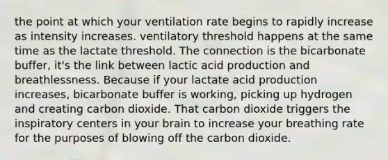 the point at which your ventilation rate begins to rapidly increase as intensity increases. ventilatory threshold happens at the same time as the lactate threshold. The connection is the bicarbonate buffer, it's the link between lactic acid production and breathlessness. Because if your lactate acid production increases, bicarbonate buffer is working, picking up hydrogen and creating carbon dioxide. That carbon dioxide triggers the inspiratory centers in your brain to increase your breathing rate for the purposes of blowing off the carbon dioxide.