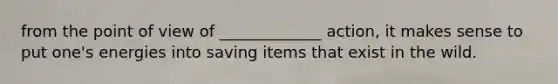 from the point of view of _____________ action, it makes sense to put one's energies into saving items that exist in the wild.