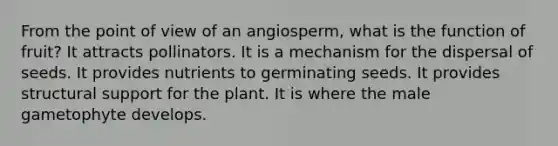 From the point of view of an angiosperm, what is the function of fruit? It attracts pollinators. It is a mechanism for the dispersal of seeds. It provides nutrients to germinating seeds. It provides structural support for the plant. It is where the male gametophyte develops.