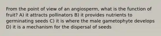 From the point of view of an angiosperm, what is the function of fruit? A) it attracts pollinators B) it provides nutrients to germinating seeds C) it is where the male gametophyte develops D) it is a mechanism for the dispersal of seeds