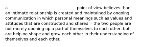 a _______________ __________________ point of view believes than an intimate relationship is created and maintained by ongoing communication in which personal meanings such as values and attitudes that are constructed and shared. - the two people are not merely opening up a part of themselves to each other, but are helping shape and grow each other in their understanding of themselves and each other.