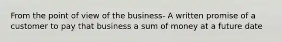 From the point of view of the business- A written promise of a customer to pay that business a sum of money at a future date