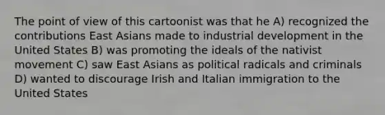 The point of view of this cartoonist was that he A) recognized the contributions East Asians made to industrial development in the United States B) was promoting the ideals of the nativist movement C) saw East Asians as political radicals and criminals D) wanted to discourage Irish and Italian immigration to the United States