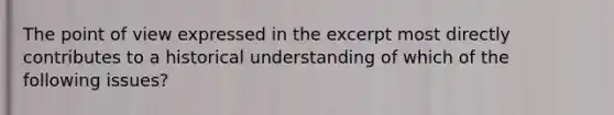 The point of view expressed in the excerpt most directly contributes to a historical understanding of which of the following issues?