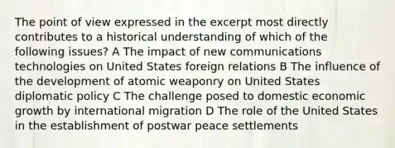 The point of view expressed in the excerpt most directly contributes to a historical understanding of which of the following issues? A The impact of new communications technologies on United States foreign relations B The influence of the development of atomic weaponry on United States diplomatic policy C The challenge posed to domestic economic growth by international migration D The role of the United States in the establishment of postwar peace settlements