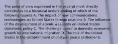 The point of view expressed in the excerpt most directly contributes to a historical understanding of which of the following issues? A. The impact of new communications technologies on United States foreign relations B. The influence of the development of atomic weaponry on United States diplomatic policy C. The challenge posed to domestic economic growth by international migration D. The role of the United States in the establishment of postwar peace settlements