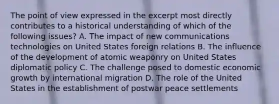 The point of view expressed in the excerpt most directly contributes to a historical understanding of which of the following issues? A. The impact of new communications technologies on United States foreign relations B. The influence of the development of atomic weaponry on United States diplomatic policy C. The challenge posed to domestic economic growth by international migration D. The role of the United States in the establishment of postwar peace settlements