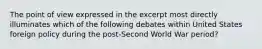 The point of view expressed in the excerpt most directly illuminates which of the following debates within United States foreign policy during the post-Second World War period?