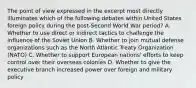 The point of view expressed in the excerpt most directly illuminates which of the following debates within United States foreign policy during the post-Second World War period? A. Whether to use direct or indirect tactics to challenge the influence of the Soviet Union B. Whether to join mutual defense organizations such as the North Atlantic Treaty Organization (NATO) C. Whether to support European nations' efforts to keep control over their overseas colonies D. Whether to give the executive branch increased power over foreign and military policy