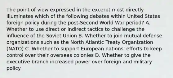 The point of view expressed in the excerpt most directly illuminates which of the following debates within United States foreign policy during the post-Second World War period? A. Whether to use direct or indirect tactics to challenge the influence of the Soviet Union B. Whether to join mutual defense organizations such as the North Atlantic Treaty Organization (NATO) C. Whether to support European nations' efforts to keep control over their overseas colonies D. Whether to give the executive branch increased power over foreign and military policy