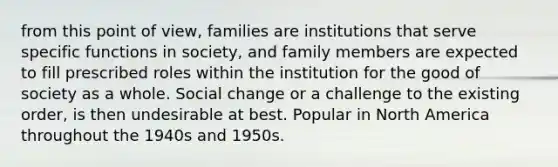 from this point of view, families are institutions that serve specific functions in society, and family members are expected to fill prescribed roles within the institution for the good of society as a whole. Social change or a challenge to the existing order, is then undesirable at best. Popular in North America throughout the 1940s and 1950s.