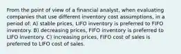 From the point of view of a financial analyst, when evaluating companies that use different inventory cost assumptions, in a period of: A) stable prices, LIFO inventory is preferred to FIFO inventory. B) decreasing prices, FIFO inventory is preferred to LIFO inventory. C) increasing prices, FIFO cost of sales is preferred to LIFO cost of sales.