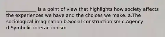 _____________ is a point of view that highlights how society affects the experiences we have and the choices we make. a.The sociological imagination b.Social constructionism c.Agency d.Symbolic interactionism