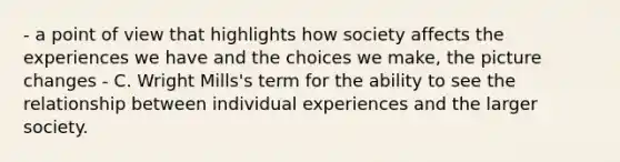 - a point of view that highlights how society affects the experiences we have and the choices we make, the picture changes - C. Wright Mills's term for the ability to see the relationship between individual experiences and the larger society.