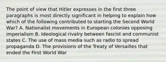 The point of view that Hitler expresses in the first three paragraphs is most directly significant in helping to explain how which of the following contributed to starting the Second World War? A. Nationalist movements in European colonies opposing imperialism B. Ideological rivalry between fascist and communist states C. The use of mass media such as radio to spread propaganda D. The provisions of the Treaty of Versailles that ended the First World War