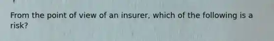 From the point of view of an insurer, which of the following is a risk?