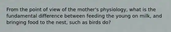 From the point of view of the mother's physiology, what is the fundamental difference between feeding the young on milk, and bringing food to the nest, such as birds do?