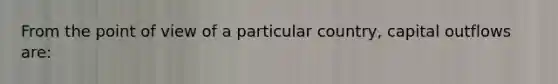 From the point of view of a particular country, capital outflows are: