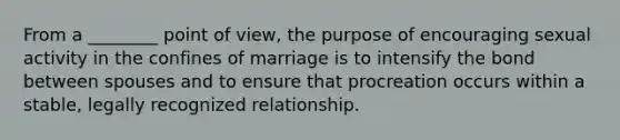 From a ________ point of view, the purpose of encouraging sexual activity in the confines of marriage is to intensify the bond between spouses and to ensure that procreation occurs within a stable, legally recognized relationship.