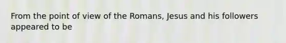 From the point of view of the Romans, Jesus and his followers appeared to be