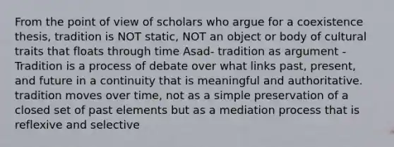 From the point of view of scholars who argue for a coexistence thesis, tradition is NOT static, NOT an object or body of cultural traits that floats through time Asad- tradition as argument - Tradition is a process of debate over what links past, present, and future in a continuity that is meaningful and authoritative. tradition moves over time, not as a simple preservation of a closed set of past elements but as a mediation process that is reflexive and selective