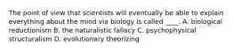 The point of view that scientists will eventually be able to explain everything about the mind via biology is called ____. A. biological reductionism B. the naturalistic fallacy C. psychophysical structuralism D. evolutionary theorizing