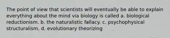 The point of view that scientists will eventually be able to explain everything about the mind via biology is called a. biological reductionism. b. the naturalistic fallacy. c. psychophysical structuralism. d. evolutionary theorizing