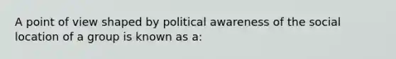 A point of view shaped by political awareness of the social location of a group is known as a:​