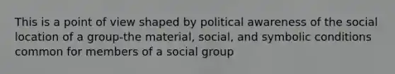 This is a point of view shaped by political awareness of the social location of a group-the material, social, and symbolic conditions common for members of a social group