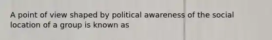 A point of view shaped by political awareness of the social location of a group is known as