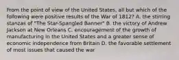 From the point of view of the United States, all but which of the following were positive results of the War of 1812? A. the stirring stanzas of "The Star-Spangled Banner" B. the victory of Andrew Jackson at New Orleans C. encouragement of the growth of manufacturing in the United States and a greater sense of economic independence from Britain D. the favorable settlement of most issues that caused the war