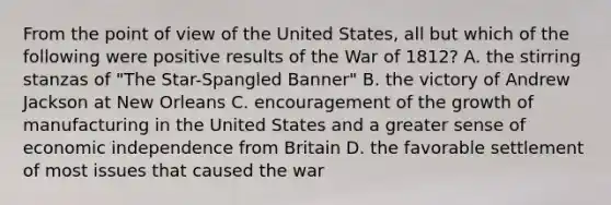 From the point of view of the United States, all but which of the following were positive results of the War of 1812? A. the stirring stanzas of "The Star-Spangled Banner" B. the victory of Andrew Jackson at New Orleans C. encouragement of the growth of manufacturing in the United States and a greater sense of economic independence from Britain D. the favorable settlement of most issues that caused the war