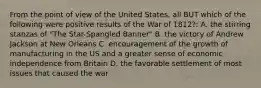 From the point of view of the United States, all BUT which of the following were positive results of the War of 1812?: A. the stirring stanzas of "The Star-Spangled Banner" B. the victory of Andrew Jackson at New Orleans C. encouragement of the growth of manufacturing in the US and a greater sense of economic independence from Britain D. the favorable settlement of most issues that caused the war