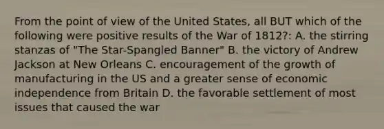 From the point of view of the United States, all BUT which of the following were positive results of the War of 1812?: A. the stirring stanzas of "The Star-Spangled Banner" B. the victory of Andrew Jackson at New Orleans C. encouragement of the growth of manufacturing in the US and a greater sense of economic independence from Britain D. the favorable settlement of most issues that caused the war