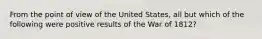 From the point of view of the United States, all but which of the following were positive results of the War of 1812?