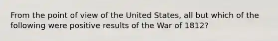 From the point of view of the United States, all but which of the following were positive results of the War of 1812?