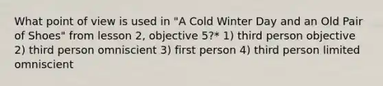 What point of view is used in "A Cold Winter Day and an Old Pair of Shoes" from lesson 2, objective 5?* 1) third person objective 2) third person omniscient 3) first person 4) third person limited omniscient