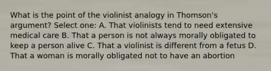 What is the point of the violinist analogy in Thomson's argument? Select one: A. That violinists tend to need extensive medical care B. That a person is not always morally obligated to keep a person alive C. That a violinist is different from a fetus D. That a woman is morally obligated not to have an abortion