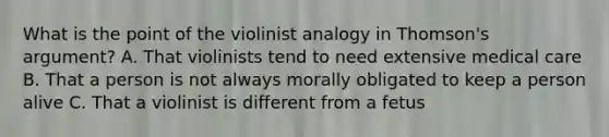 What is the point of the violinist analogy in Thomson's argument? A. That violinists tend to need extensive medical care B. That a person is not always morally obligated to keep a person alive C. That a violinist is different from a fetus