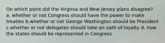 On which point did the Virginia and New Jersey plans disagree? a. whether or not Congress should have the power to make treaties b.whether or not George Washington should be President c.whether or not delegates should take an oath of loyalty d. how the states should be represented in Congress