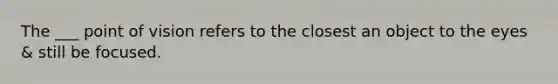 The ___ point of vision refers to the closest an object to the eyes & still be focused.
