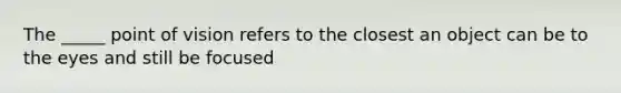 The _____ point of vision refers to the closest an object can be to the eyes and still be focused